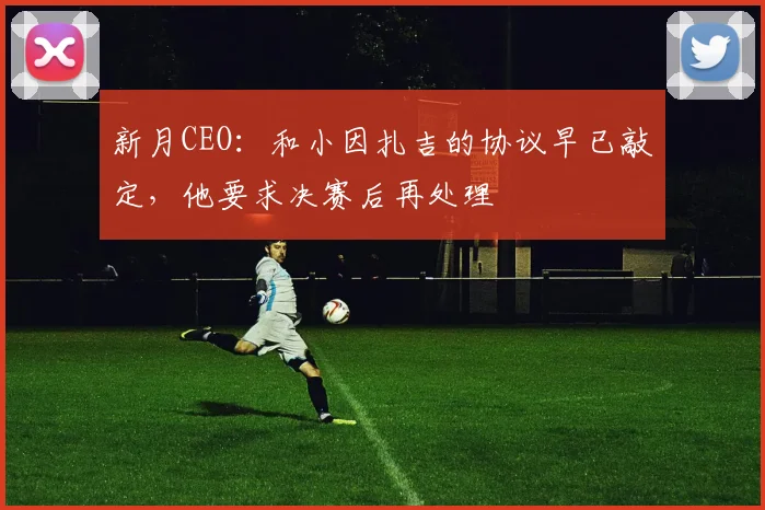 新月CEO：和小因扎吉的协议早已敲定，他要求决赛后再处理