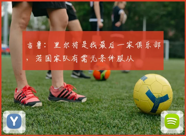 吉鲁：里尔将是我最后一家俱乐部，若国家队有需无条件服从